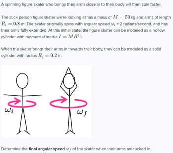 A spinning figure skater who brings their arms close in to their body will then spin faster.
The stick person figure skater we're looking at has a mass of M
50 kg and arms of length
Ri
0.8 m. The skater originally spins with angular speed w; = 2 radians/second, and has
their arms fully extended. At this initial state, the figure skater can be modeled as a hollow
cylinder with moment of inertia I = MR²\
=
When the skater brings their arms in towards their body, they can be modeled as a solid
cylinder with radius Rf = 0.2 m.
old
Wi
$
=
wf
Determine the final angular speed wf of the skater when their arms are tucked in.