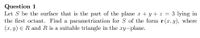 Question 1
Let S be the surface that is the part of the plane x + y + z = 3 lying in
the first octant. Find a parametrization for S of the form r (x, y), where
(x, y) ER and R is a suitable triangle in the xy-plane.
