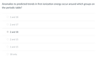 Anomalies to predicted trends in first-ionization energy occur around which groups on
the periodic table?
1 and 18
O 2 and 17
2 and 18
O 2 and 15
1 and 15
18 only
