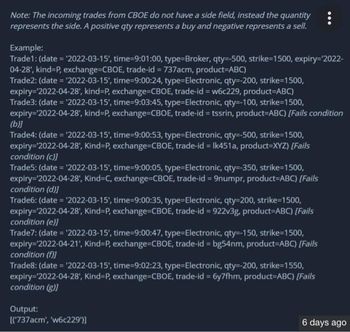 Note: The incoming trades from CBOE do not have a side field, instead the quantity
represents the side. A positive qty represents a buy and negative represents a sell.
Example:
Trade1: (date= '2022-03-15', time-9:01:00, type=Broker, qty=-500, strike-1500, expiry=¹2022-
04-28', kind=P, exchange-CBOE, trade-id=737acm, product-ABC)
Trade2: (date='2022-03-15', time-9:00:24, type=Electronic, qty=-200, strike-1500,
expiry='2022-04-28', kind-P, exchange=CBOE, trade-id=w6c229, product=ABC)
Trade3: (date = '2022-03-15', time-9:03:45, type=Electronic, qty=-100, strike-1500,
expiry='2022-04-28', kind-P, exchange=CBOE, trade-id=tssrin, product-ABC) [Fails condition
(b)]
Trade4: (date='2022-03-15', time-9:00:53, type=Electronic, qty=-500, strike-1500,
expiry='2022-04-28', Kind-P, exchange-CBOE, trade-id = Ik451a, product=XYZ) [Fails
condition (c)]
Trade5: (date='2022-03-15', time-9:00:05, type=Electronic, qty=-350, strike-1500,
expiry='2022-04-28', Kind=C, exchange-CBOE, trade-id=9numpr, product-ABC) [Fails
condition (d)]
Trade6: (date = '2022-03-15', time-9:00:35, type=Electronic, qty=200, strike-1500,
expiry='2022-04-28', Kind-P, exchange=CBOE, trade-id=922v3g, product-ABC) [Fails
condition (e)]
Trade7: (date = '2022-03-15', time-9:00:47, type=Electronic, qty=-150, strike-1500,
expiry=¹2022-04-21', Kind-P, exchange=CBOE, trade-id=bg54nm, product=ABC) [Fails
condition (f)]
Trade8: (date = '2022-03-15', time-9:02:23, type=Electronic, qty=-200, strike-1550,
expiry='2022-04-28', Kind-P, exchange=CBOE, trade-id=6y7fhm, product=ABC) [Fails
condition (g)]
Output:
[('737acm', 'w6c229')]
6 days ago