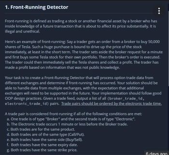 1. Front-Running Detector
Front-running is defined as trading a stock or another financial asset by a broker who has
inside knowledge of a future transaction that is about to affect its price substantially. It is
illegal and unethical.
Here's an example of front-running: Say a trader gets an order from a broker to buy 50,000
shares of Tesla. Such a huge purchase is bound to drive up the price of the stock
immediately, at least in the short term. The trader sets aside the broker request for a minute
and first buys some Tesla stock for their own portfolio. Then the broker's order is executed.
The trader could then immediately sell the Tesla shares and collect a profit. The trader has
made a profit based on information that was not public knowledge.
Your task is to create a Front-Running Detector that will process option trade data from
different exchanges and determine if front-running has occurred. Your solution should be
able to handle data from multiple exchanges, with the expectation that additional
exchanges will need to be supported in the future. Your implementation should follow good
OOP design practices. Given a trade feed, output a list of all (broker_trade_id,
electronic_trade_id) pairs. Trade pairs should be ordered by the electronic trade time.
A trade pair is considered front-running if all of the following conditions are met:
a. One trade is of type "Broker" and the second trade is of type "Electronic".
b. The Electronic trade occurs 1 minute or less before the Broker trade.
c. Both trades are for the same product.
d. Both trades are of the same type (Call/Put).
e. Both trades have the same side (Buy/Sell).
f. Both trades have the same expiry date.
g. Both trades have the same strike price.
6 days ago