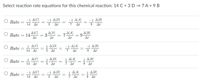 Select reaction rate equations for this chemical reaction: 14 C + 3 D → 7 A + 9 B
O Rate
-1 A[C]
-1 A[D]
-1 A[A]
-1 A[B]
14
At
3
At
7
At
9.
At
O Rate = 14 = 3 = 7
A[C]
AD
7A[4]
ΔΙΒ
9.
At
At
At
At
1 A[C]
1 A[D]
-1 A[A]
-1 A[B]
Rate
14
At
3
Δι
7
At
At
1 ΔΑ
7 At
1 A[C]
1 A[D]
1 ΔΒ
Rate
14 At
3
At
9
At
1 ΔΑ
7 At
O Rate
-1 A[C]
-1 A[D]
A[B]
14
At
3
At
9.
At
||
||
||
||
||
