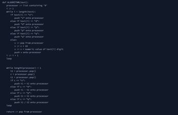 def ALGORITHM (text):
processor := list containing '0'
i : = 1
while i < length(text):
if text[i]
== "s":
push "s" onto processor
"d":
else if text[i]
else if text[i]
push "d" onto processor
else if text[i]
"p":
push "p" onto processor
"q":
push "q" onto processor
else:
==
i := i + 1
loop
loop
==
v := pop from processor
V = V * 10
v := v + numeric value of text[i] digit
push v onto processor
==
while length (processor) > 1
t2 = processor.pop()
c = processor.pop()
t1 = processor.pop()
if c == "s":
push t1 + t2 onto processor
else if c == "d":
-
push tl t2 onto processor
else if c == "p":
push t1 * t2 onto processor
else if c == "q":
push t1 / t2 onto processor
return := pop from processor