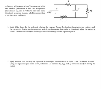 A battery with potential emf is connected with
two resistors (resistances R and 2R), a capacitor
(capacitance C), and a switch to close and open
the circuit as shown. Assume all of the connecting
wires have zero resistance.
emf
+
R
w
2R
switch
1. [8pts] Write down the the node rule relating the currents IR and I2R flowing through the two resistors and
the current Ic flowing to the capacitor, and all the loop rules that apply to this circuit when the switch is
closed. Use the variable Q for the magnitude of the charge on the capacitor plates.
2. [9pts] Suppose that initially the capacitor is uncharged, and the switch is open. Then the switch is closed.
Using the equations you found above, determine the currents IR, I2R, and Ic immediately after closing the
switch.