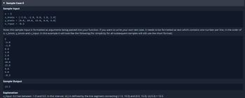 ▾ Sample Case 0
Sample Input
n 5
x_knots = [-2.0, -1.0, 0.0, 1.0, 2.0]
y_knots [0.0, 10.0, 15.0, 0.0, 5.0]
x_input -0.3
Note: this sample input is formatted as arguments being passed into your function. If you want to write your own test case, it needs to be formatted as text which contains one number per line, in the order of
n,x_knots, y_knots and x_input. In this example it will look like the following (for simplicity for all subsequent samples will still use the short format):
5
-2.0
-1.0
0.0
1.0
2.0
0.0
10.0
15.0
0.0
5.0
-0.3
Sample Output
13.5
Explanation
x_input-0.3 lies between -1.0 and 0.0. In this interval, LI() is defined by the line segment connecting (-1.0, 10.0) and (0.0, 15.0). LI(-0.3) = 13.5