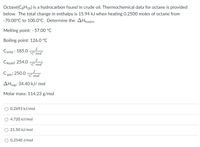 Octane(C3H18) is a hydrocarbon found in crude oil. Thermochemical data for octane is provided
below. The total change in enthalpy is 15.94 kJ when heating 0.2500 moles of octane from
-70.00°C to 100.0°C. Determine the AHfusion.
Melting point: -57.00 °C
Boiling point: 126.0 °C
J
Csolid : 185.0
°C mol
J
Cliquid: 254.0
°C mol
J
Cgas: 250.0
°C mol
AHvap: 34.40 kJ/ mol
Molar mass: 114.23 g/mol
0.2693 kJ/mol
4.720 kJ/mol
O 21.50 kJ/mol
0.2540 J/mol
