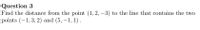 Question 3
Find the distance from the point (1, 2, –3) to the line that contains the two
points (-1,3, 2) and (5, –1, 1).
