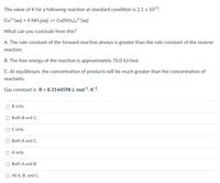 The value of K for a following reaction at standard condition is 2.1 x 1013.
Cu2*(aq) + 4 NH3(aq) = Cu(NH3)42*(aq)
What can you conclude from this?
A. The rate constant of the forward reaction always is greater than the rate constant of the reverse
reaction.
B. The free energy of the reaction is approximately 76.0 kJ/mol.
C. At equilibrium, the concentration of products will be much greater than the concentration of
reactants.
Gas constant is R = 8.3144598 J. mol-1. K-1.
B only.
Both B and C.
only.
Both A and C.
A only.
Both A and B.
All A, B, and C.
