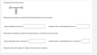 Consider the structure shown.
:ö:
Determine the number of shared and unshared electrons in the structure.
shared (bonding) electrons:
unshared (lone, nonbonding) electrons:
Determine the number of shared and unshared pairs of electrons in the structure.
shared (bonding) pairs of electrons:
unshared (lone, nonbonding) pairs of electrons:
Determine the total number of valence electrons in the structure.
