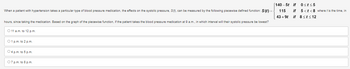When a patient with hypertension takes a particular type of blood pressure medication, the effects on the systolic pressure, S(f), can be measured by the following piecewise defined function: S(t)
hours, since taking the medication. Based on the graph of the piecewise function, if the patient takes the blood pressure medication at 9 a.m., in which interval will their systolic pressure be lowest?
O 11 a.m. to 12 p.m.
01 p.m. to 2 p.m.
O4 p.m. to 5 p.m.
07 p.m. to 8 p.m.
[140-5t if 0st≤5
115
43 +9t
if 5<t<8 where t is the time, in
if 8<t≤12