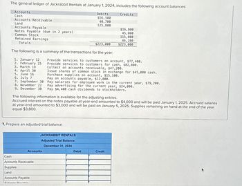 The general ledger of Jackrabbit Rentals at January 1, 2024, includes the following account balances:
Debits
$56,500
40,700
125,800
Accounts
Cash
Accounts Receivable
Land
Accounts Payable
Notes Payable (due in 2 years)
Common Stock
Retained Earnings
Totals
$223,000
The following is a summary of the transactions for the year:
1. January 12
2. February 25
3. March 19
4. April 30
5. June 16
6. July 7
7. September 30
8. November 22
9. December 30
Accounts
Cash
Accounts Receivable
Supplies
Land
Accounts Payable
Salories Dovohle
Provide services to customers on account, $77,400.
Provide services to customers for cash, $82,800.
ollect on accounts receivable, $47,200.
Issue shares of common stock in exchange for $45,000 cash.
Purchase supplies on account, $15,100.
7. Prepare an adjusted trial balance.
Credits
Pay on accounts payable, $12,800.
Pay salaries for employee work in the current year, $79,200.
The following information is available for the adjusting entries.
Accrued interest on the notes payable at year-end amounted to $4,000 and will be paid January 1, 2025. Accrued salaries
at year-end amounted to $3,000 and will be paid on January 5, 2025. Supplies remaining on hand at the end of the year
equal $3,800.
$16,800
45,000
115,000
46,200
$223,000
Pay advertising for the current year, $24,000.
Pay $4,400 cash dividends to stockholders.
JACKRABBIT RENTALS
Adjusted Trial Balance
December 31, 2024
Debit
Credit