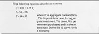 CThe following equations describe an economy
C = 100 + 0.75 Y.
I = 50 – 25i
where C' is aggregate consumption
, Y is disposable income, I is aggre
gate investment, Tis taxes, G is go
vernment purchases and i is the int
erest rate. Derive the IS curve for th
T= G= 50
e economy.
