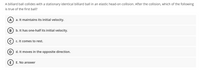 A billiard ball collides with a stationary identical billiard ball in an elastic head-on collision. After the collision, which of the following
is true of the first ball?
A
a. It maintains its initial velocity.
B
b. It has one-half its initial velocity.
c. It comes to rest.
d. It moves in the opposite direction.
E
E. No answer
