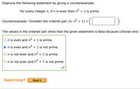 Disprove the following statement by giving a counterexample.
For every integer n, if n is even then n2 + 1 is prime.
Counterexample: Consider the ordered pair (n, n² + 1) = (
The values in the ordered pair show that the given statement is false because (choose one)
n is even and n2 + 1 is prime.
n is even and n² + 1 is not prime.
O n is not even and n2 + 1 is prime.
O n is not even and n + 1 is not prime.
Need Help?
Read It
