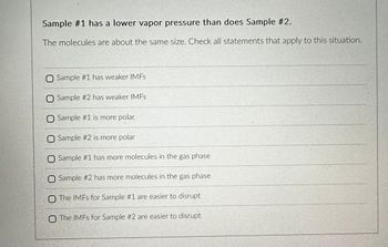 Sample #1 has a lower vapor pressure than does Sample #2.
The molecules are about the same size. Check all statements that apply to this situation.
O Sample #1 has weaker IMFs
O Sample #2 has weaker IMFs
O Sample #1 is more polar
Sample #2 is more polar
O Sample #1 has more molecules in the gas phase
O Sample #2 has more molecules in the gas phase
O The IMFs for Sample #1 are easier to disrupt
O The IMFs for Sample #2 are easier to disrupt