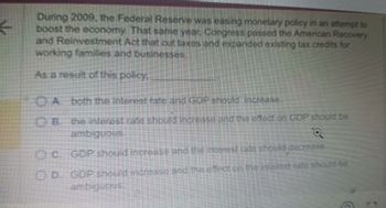 ←
During 2009, the Federal Reserve was easing monetary policy in an attempt to
boost the economy. That same year, Congress passed the American Recovery
and Reinvestment Act that cut taxes and expanded existing tax credits for
working families and businesses
As a result of this policy,
CA. both the interest fate and GOP should increase
OB. the interest rate should increase and the effect on GDP should be
ambiguous
Q
OC GDP should increase and the interest rate should decrease.
OD. GDP should increase and the effect on the interest rate should be
ambiguous