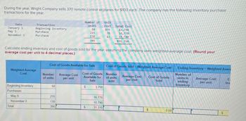 During the year, Wright Company sells 370 remote-control airplanes for $100 each. The company has the following inventory purchase
transactions for the year.
Number of Unit
Date
January 1
May 5
Transaction
Units
Cost
Total Cost
Beginning inventory
Purchase
50
$75
$3,750
215
78
16,770
November 3
Purchase
130
395
83
10,790
$31,310
Calculate ending inventory and cost of goods sold for the year, assuming the company uses weighted-average cost. (Round your
average cost per unit to 4 decimal places.)
Cost of Goods Available for Sale
Cost of Goods Sold - Weighted Average Cost
Ending Inventory - Weighted Avera
Weighted Average
Cost
Number
Average Cost
Cost of Goods
Available for
of units
per unit
Sale
Number
of units
sold
Average Cost
per Unit
Cost of Goods
Sold
Number of
units in
ending
inventory
Average Cost
per unit
E
Inv
Beginning Inventory
50
$
3,750
Purchases:
May 5
215
16,770
November 3
130
10,790
Total
395
$
31,310
$
0.00
$