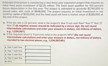 Esfandairi Enterprises is considering a new three-year expansion project that requires an
initial fixed asset investment of $2.35 million. The fixed asset qualifies for 100 percent
bonus depreciation in the first year. The project is estimated to generate $1,745,000 in
annual sales, with costs of $648,000. The project requires an initial investment in net
working capital of $320,000, and the fixed asset will have a market value of $285,000 at
the end of the project.
a. If the tax rate is 22 percent, what is the project's Year O net cash flow? Year 1? Year 2?
Year 3? (A negative answer should be indicated by a minus sign. Do not round
intermediate calculations and enter your answers in dollars, not millions of dollars,
e.g., 1,234,567.)
b. If the required return is 11 percent, what is the project's NPV? (Do not round
intermediate calculations and enter your answers in dollars, not millions of dollars,
rounded to two decimal places, e.g., 1,234,567.89.)
a. Year 0 cash flow
a. Year 1 cash flow
a. Year 2 cash flow
a. Year 3 cash flow
b. NPV