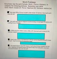 Work Problems
Directions: Use the work formula, Work Force x Distance, to
complete the following problems. Remember your units!
Units: Work Joules (J) Force= Newtons (N) Distance= meters (m)
Amy uses 20N of force to push a lawn mower 10 meters. How much work
does she do?
How much work does an elephant do while moving a circus wagon 20 meters with
a pulling force of 200N?
A 900N mountain climber scales a 100m cliff. How much work is done by the
mountain climber?
Angela uses a force of 25 Newtons to lift her grocery bag while doing 50 Joules
of work. How far did she lift the grocery bags?
The baseball player does 1234 Joules of work when hitting a baseball into left
field. Assuming the baseball landed 100 meters away from home plate, how much
force did the player use to hit the ball?
