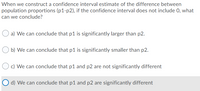 When we construct a confidence interval estimate of the difference between
population proportions (p1-p2), if the confidence interval does not include 0, what
can we conclude?
a) We can conclude that p1 is significantly larger than p2.
b) We can conclude that p1 is significantly smaller than p2.
c) We can conclude that p1 and p2 are not significantly different
O d) We can conclude that p1 and p2 are significantly different
