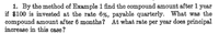 1. By the method of Example 1 find the compound amount after 1 year
if $100 is invested at the rate 6%, payable quarterly. What was the
compound amount after 6 months? At what rate per year does principal
increase in this case?
