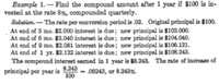 Ezample 1. - Find the compound amount after 1 year if $100 is in-
vested at the rate 8%, compounded quarterly.
Solution.- The rate per conversion period is .02. Original prinoipal is $100.
At end of 3 mo. 82.000 interest is due; new principal is $102.000.
At end of 6 mo. $2.040 interest is due; new principal is $104.040.
At end of 9 mo. $2.081 interest is due; new principal is $106.121.
At end of 1 y. $2.122 interest is due; new principal is $108.243.
The compound interest earned in 1 year is $8.243. The rate of increase of
8.243
principal per year is
100
.08243, ar 8.243%.
