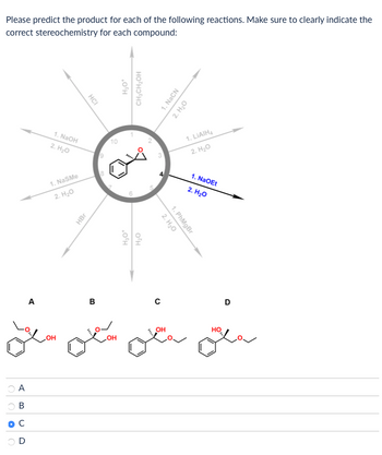 A
B
C
D
Please predict the product for each of the following reactions. Make sure to clearly indicate the
correct stereochemistry for each compound:
HCI
1. NaOH
2. H₂O
1. NaSMe
2. H₂O
9
10
HBr
H₂O*
6
H₂O
H₂O*
CH2CH2OH
A
B
C
OH
OH
5
+
1. NaCN
2. H₂O
2. H₂O
1. PhMgBr
1. LiAlH4
2. H₂O
1. NaOEt
2. H₂O
D