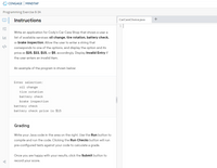 * CENGAGE MINDTAP
Programming Exercise 8-3A
Instructions
CarCareChoice.java
+
Write an application for Cody's Car Care Shop that shows a user a
list of available services: oil change, tire rotation, battery check,
or brake inspection. Allow the user to enter a string that
</>
corresponds to one of the options, and display the option and its
price as $25, $22, $15, or $5, accordingly. Display Invalid Entry if
the user enters an invalid item.
An example of the program is shown below:
Enter selection:
oil change
tire rotation
battery check
brake inspection
battery check
battery check price is $15
Grading
Write your Java code in the area on the right. Use the Run button to
compile and run the code. Clicking the Run Checks button will run
pre-configured tests against your code to calculate a grade.
Once you are happy with your results, click the Submit button to
record your score.
