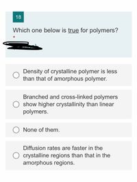 18
Which one below is true for polymers?
Density of crystalline polymer is less
than that of amorphous polymer.
Branched and cross-linked polymers
show higher crystallinity than linear
polymers.
None of them.
Diffusion rates are faster in the
O crystalline regions than that in the
amorphous regions.
