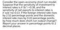 Consider the open-economy short run model.
Suppose that the sensitivity of investment to
interest rates is b'ib¯i =0.38, and the
sensitivity of net exports to interest rates is
b¯nxb¯nx=0.13. If the foreign interest rate rises
by 2.52 percentage points and the domestic
interest rate rises by 0.22 percentage points,
by how much does short-run output change?
Report your answer in percentage points to 2
decimal places.
