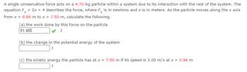 A single conservative force acts on a 4.70-kg particle within a system due to its interaction with the rest of the system. The
equation Fx = 2x + 4 describes the force, where Fx is in newtons and x is in meters. As the particle moves along the x axis
from x = 0.96 m to x = 7.50 m, calculate the following.
(a) the work done by this force on the particle
81.488
J
(b) the change in the potential energy of the system
J
(c) the kinetic energy the particle has at x = 7.50 m if its speed is 3.00 m/s at x = 0.96 m
J