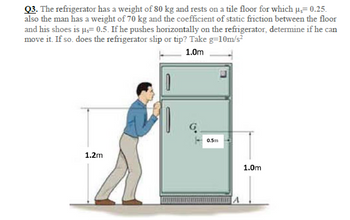 Q3. The refrigerator has a weight of 80 kg and rests on a tile floor for which u.= 0.25.
also the man has a weight of 70 kg and the coefficient of static friction between the floor
and his shoes is µ = 0.5. If he pushes horizontally on the refrigerator, determine if he can
move it. If so. does the refrigerator slip or tip? Take g=10m/s²
1.0m
10
1.2m
0.5m
A
1.0m