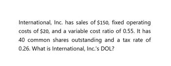 International, Inc. has sales of $150, fixed operating
costs of $20, and a variable cost ratio of 0.55. It has
40 common shares outstanding and a tax rate of
0.26. What is International, Inc.'s DOL?