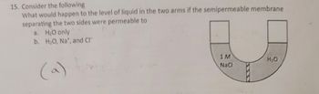 15. Consider the following
What would happen to the level of liquid in the two arms if the semipermeable membrane
separating the two sides were permeable to
a. H₂O only
b. H₂O, Na*, and Cl
1M
NaCl
H₂O