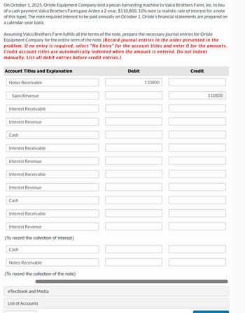 On October 1, 2025, Oriole Equipment Company sold a pecan-harvesting machine to Valco Brothers Farm, Inc. In lieu
of a cash payment Valco Brothers Farm gave Arden a 2-year, $110,800, 10% note (a realistic rate of interest for a note
of this type). The note required interest to be paid annually on October 1. Oriole's financial statements are prepared on
a calendar-year basis.
Assuming Valco Brothers Farm fulfills all the terms of the note, prepare the necessary journal entries for Oriole
Equipment Company for the entire term of the note. (Record journal entries in the order presented in the
problem. If no entry is required, select "No Entry" for the account titles and enter 0 for the amounts.
Credit account titles are automatically indented when the amount is entered. Do not indent
manually. List all debit entries before credit entries.)
Account Titles and Explanation
Notes Receivable
Sales Revenue
Interest Receivable
Interest Revenue
Cash
Interest Receivable
Interest Revenue
Interest Receivable
Interest Revenue
Cash
Interest Receivable
Interest Revenue
(To record the collection of interest)
Cash
Notes Receivable
(To record the collection of the note)
eTextbook and Media
List of Accounts
Debit
Credit
110800
110800