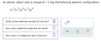 An atomic cation with a charge of +2 has the following electron configuration:
1s²25°2p°3s²3p°
What is the chemical symbol for the ion? I
How many electrons does the ion have?
?
How many 1 electrons are in the ion?
