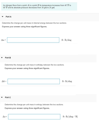 As nitrogen flows from a point A to a point B its temperature increases from 40°F to
58°F and its absolute pressure decreases from 30 psi to 25 psi.
Part A
Determine the change per unit mass in internal energy between the two sections.
Express your answer using three significant figures.
Au =
ft - lb/slug
Part B
Determine the change per unit mass in enthalpy between the two sections.
Express your answer using three significant figures.
Ah =
ft - lb/slug
Part C
Determine the change per unit mass in entropy between the two sections.
Express your answer using three significant figures.
As =
ft - lb/[slug · °R]
