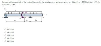 Determine the magnitude of the vertical force Ay for the simply supported beam, where w = 8 kips/ft, M = 215 kip-ft, L₁ = 12 ft, L2
= 2 ft, and L3 = 8 ft.
34.2 kips
49.2 kips
66.8 kips
○ 53.1 kips
○ 44.1 kips
พ
Li
M
B
D
L2
L3