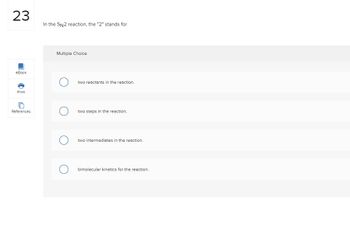 23
eBook
Print
References
In the SN2 reaction, the "2" stands for
Multiple Choice
two reactants in the reaction.
two steps in the reaction.
two intermediates in the reaction.
bimolecular kinetics for the reaction.