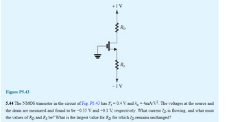 +1 V
www
RD
Rs
-1 V
Figure P5.43
5.44 The NMOS transistor in the circuit of Fig. P5.43 has V₂ = 0.4 V and k, = 4mA/V². The voltages at the source and
the drain are measured and found to be −0.55 V and +0.1 V, respectively. What current ID is flowing, and what must
the values of R₂ and Rs be? What is the largest value for Rp for which I remains unchanged?