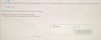 A model rocket is launched with an initial upward velocity of 65 m/s. The rocket's height / (in meters) after / seconds is given by the following.
h=651-51²
Find all values off for which the rocket's height is 25 meters.
Round your answer(s) to the nearest hundredth.
(If there is more than one answer, use the "or" button.)
ground
t= seconds
D-D
X
G