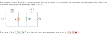 The variable resistor R in the circuit in the given figure is adjusted until it absorbs the maximum average power. Find R and the
maximum average power absorbed. Take /= 30 A.
-j292
j1 92
ele
3Ω
wwww
I
The value of Ris 2.568
www
692
Q2, and the maximum average power absorbed is 1928.77 ✪ W.