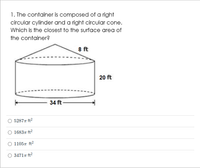 1. The container is composed of a right
circular cylinder and a right circular cone.
Which is the closest to the surface area of
the container?
8 ft
20 ft
34 ft
52877 ft?
16837 ft2
11057 ft2
34717 ft?

