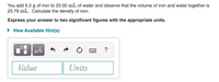 You add 6.2 g of iron to 23.00 mL of water and observe that the volume of iron and water together is
23.79 mL. Calculate the density of iron.
Express your answer to two significant figures with the appropriate units.
• View Available Hint(s)
µA
?
Value
Units
