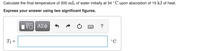 Calculate the final temperature of 200 mL of water initially at 34 °C upon absorption of 15 kJ of heat.
Express your answer using two significant figures.
ΑΣφ
?
T; =
°C
