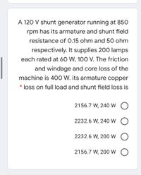 A 120 V shunt generator running at 850
rpm has its armature and shunt field
resistance of 0.15 ohm and 50 ohm
respectively. It supplies 200 lamps
each rated at 60 W, 100 V. The friction
and windage and core loss of the
machine is 400 W. its armature copper
* loss on full load and shunt field loss is
2156.7 W, 240 W
2232.6 W, 240 W O
2232.6 W, 200 W
2156.7 W, 200 W O
