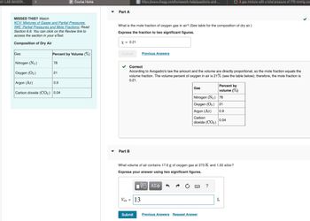 MILAB (MASON...
MISSED THIS? Watch
KCV: Mixtures of Gases and Partial Pressures,
IWE: Partial Pressures and Mole Fractions; Read
Section 6.6. You can click on the Review link to
access the section in your eText.
Composition of Dry Air
Gas
Percent by Volume (%)
Nitrogen (N₂)
Oxygen (O₂)
Argon (Ar)
Carbon dioxide (CO2) 0.04
78
P Course Home
21
0.9
Part A
X = 0.21
What is the mole fraction of oxygen gas in air? (See table for the composition of dry air.)
Express the fraction to two significant figures.
Submit
C https://www.chegg.com/homework-help/questions-and-...
▾ Part B
✓ Correct
According to Avogadro's law the amount and the volume are directly proportional, so the mole fraction equals the
volume fraction. The volume percent of oxygen in air is 21% (see the table below); therefore, the mole fraction is
0.21.
Previous Answers
Vair = 13
Submit
Gas
Nitrogen (N₂)
Oxygen (O₂)
Argon (Ar)
Carbon
dioxide (CO2)
What volume of air contains 17.6 g of oxygen gas at 273 K and 1.00 atm?
Express your answer using two significant figures.
IVE ΑΣΦ
Previous Answers Request Answer
?
Percent by
volume (%)
78
21
0.9
O A gas mixture with a total pressure of 770 mmHg con
0.04
L