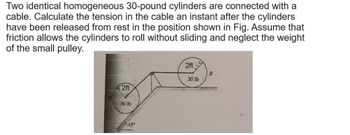 Two identical homogeneous 30-pound cylinders are connected with a
cable. Calculate the tension in the cable an instant after the cylinders
have been released from rest in the position shown in Fig. Assume that
friction allows the cylinders to roll without sliding and neglect the weight
of the small pulley.
2ft
30 lb
2ft
30lb
45°
B