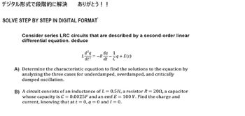 デジタル形式で段階的に解決 ありがとう!!
SOLVE STEP BY STEP IN DIGITAL FORMAT
Consider series LRC circuits that are described by a second-order linear
differential equation. deduce
d²q
L
dt²
dq
1
-R
dt
9+ E(t)
A) Determine the characteristic equation to find the solutions to the equation by
analyzing the three cases for underdamped, overdamped, and critically
damped oscillation.
B) A circuit consists of an inductance of L = 0.5H, a resistor R = 20, a capacitor
whose capacity is C = 0.0025F and an emf E = 100 V. Find the charge and
current, knowing that at t = 0, q= 0 and 1 = 0.