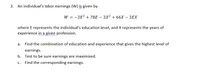 3. An individual's labor earnings (W) is given by
W = -2E? + 78E – 2X² + 66X – 2EX
where E represents the individual's education level, and X represents the years of
experience in a given profession.
a. Find the combination of education and experience that gives the highest level of
earnings.
b. Test to be sure earnings are maximized.
Find the corresponding earnings.
C.
